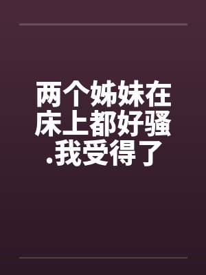 两个姊妹在床上都好骚.我受得了吗