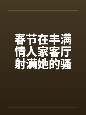 春节在丰满情人家客厅射满她的骚逼