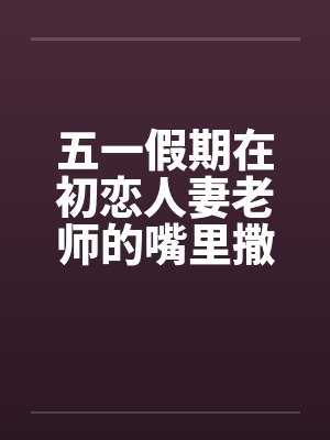 五一假期在初恋人妻老师的嘴里撒尿