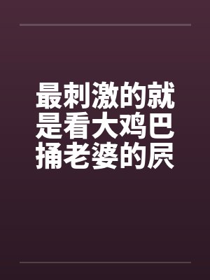 最刺激的就是看大鸡巴捅老婆的屄