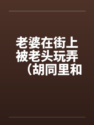 老婆在街上被老头玩弄（胡同里和别人做爱）