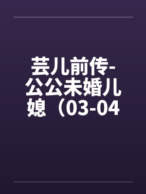 芸儿前传-公公未婚儿媳（03-04）