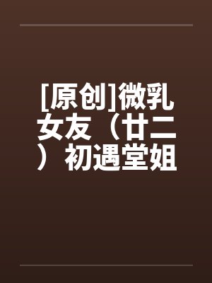 [原创]微乳女友（廿二）初遇堂姐 (下)