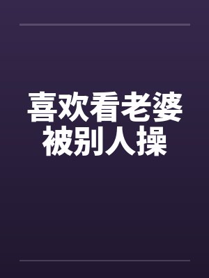 喜欢看老婆被别人操