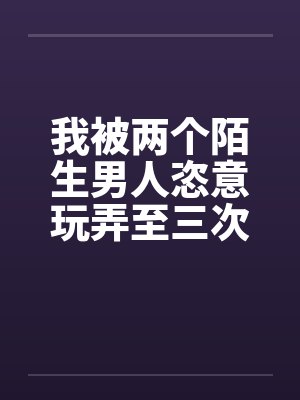 我被两个陌生男人恣意玩弄至三次高潮