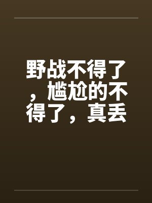 野战不得了，尴尬的不得了，真丢人啊
