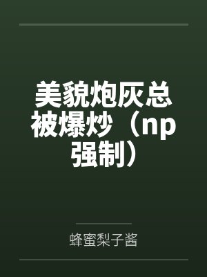 美貌炮灰总被爆炒(np强制)笔趣阁无弹窗