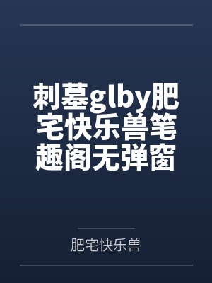 刺墓glby肥宅快乐兽笔趣阁无弹窗